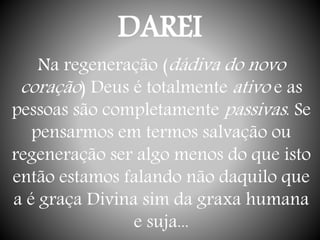 DAREI
Na regeneração (dádiva do novo
coração) Deus é totalmente ativo e as
pessoas são completamente passivas. Se
pensarmos em termos salvação ou
regeneração ser algo menos do que isto
então estamos falando não daquilo que
a é graça Divina sim da graxa humana
e suja...
 