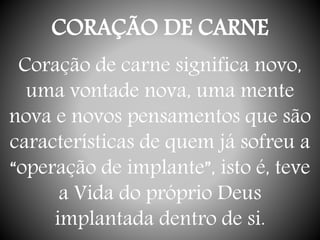 CORAÇÃO DE CARNE
Coração de carne significa novo,
uma vontade nova, uma mente
nova e novos pensamentos que são
características de quem já sofreu a
“operação de implante”, isto é, teve
a Vida do próprio Deus
implantada dentro de si.
 