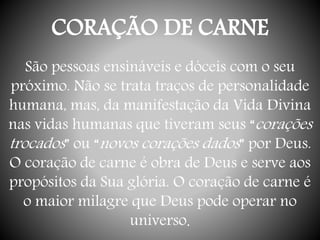 CORAÇÃO DE CARNE
São pessoas ensináveis e dóceis com o seu
próximo. Não se trata traços de personalidade
humana, mas, da manifestação da Vida Divina
nas vidas humanas que tiveram seus “corações
trocados” ou “novos corações dados” por Deus.
O coração de carne é obra de Deus e serve aos
propósitos da Sua glória. O coração de carne é
o maior milagre que Deus pode operar no
universo.
 