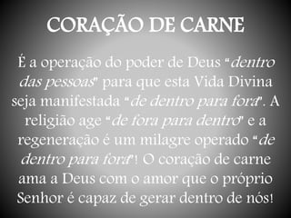 CORAÇÃO DE CARNE
É a operação do poder de Deus “dentro
das pessoas” para que esta Vida Divina
seja manifestada “de dentro para fora”. A
religião age “de fora para dentro” e a
regeneração é um milagre operado “de
dentro para fora”! O coração de carne
ama a Deus com o amor que o próprio
Senhor é capaz de gerar dentro de nós!
 