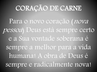 CORAÇÃO DE CARNE
Para o novo coração (nova
pessoa) Deus está sempre certo
e a Sua vontade soberana é
sempre a melhor para a vida
humana! A obra de Deus é
sempre e radicalmente nova!
 