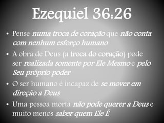 Ezequiel 36:26
• Pense numa troca de coração que não conta
com nenhum esforço humano
• A obra de Deus (a troca do coração) pode
ser realizada somente por Ele Mesmo e pelo
Seu próprio poder
• O ser humano é incapaz de se mover em
direção a Deus
• Uma pessoa morta não pode querer a Deus e
muito menos saber quem Ele É
 