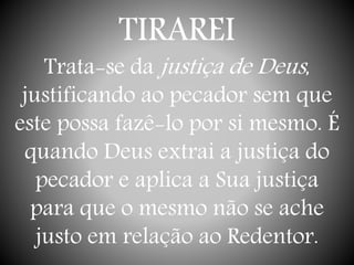 TIRAREI
Trata-se da justiça de Deus,
justificando ao pecador sem que
este possa fazê-lo por si mesmo. É
quando Deus extrai a justiça do
pecador e aplica a Sua justiça
para que o mesmo não se ache
justo em relação ao Redentor.
 