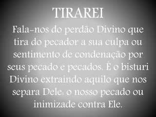 TIRAREI
Fala-nos do perdão Divino que
tira do pecador a sua culpa ou
sentimento de condenação por
seus pecado e pecados. É o bisturi
Divino extraindo aquilo que nos
separa Dele: o nosso pecado ou
inimizade contra Ele.
 