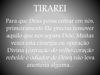 TIRAREI
Para que Deus possa entrar em nós,
primeiramente Ele precisa remover
aquilo que nos separa Dele. Muitas
vezes esta cirurgia ou operação
Divina (extração do velho coração
rebelde e odiador de Deus) não leva
anestesia alguma...
 