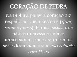 CORAÇÃO DE PEDRA
Na Bíblia a palavra coração diz
respeito ao que a pessoa é (quer,
sente e pensa). É uma pessoa que
não se interessa e nem se
impressiona com o assunto mais
sério desta vida: a sua não relação
com Deus.
 