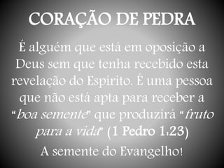 CORAÇÃO DE PEDRA
É alguém que está em oposição a
Deus sem que tenha recebido esta
revelação do Espírito. É uma pessoa
que não está apta para receber a
“boa semente” que produzirá “fruto
para a vida” (1 Pedro 1:23)
A semente do Evangelho!
 