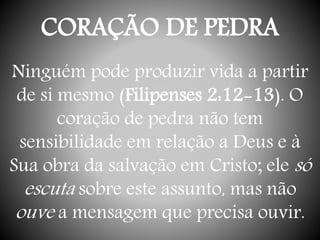 CORAÇÃO DE PEDRA
Ninguém pode produzir vida a partir
de si mesmo (Filipenses 2:12-13). O
coração de pedra não tem
sensibilidade em relação a Deus e à
Sua obra da salvação em Cristo; ele só
escuta sobre este assunto, mas não
ouve a mensagem que precisa ouvir.
 