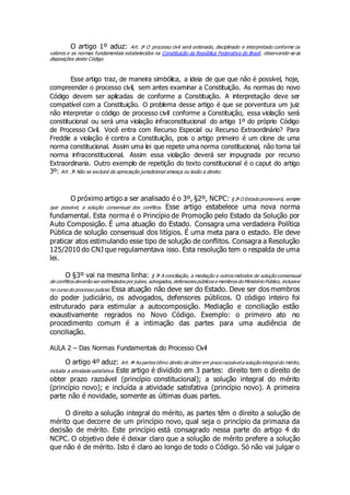 O artigo 1º aduz: Art. 1o
O processo civil será ordenado, disciplinado e interpretado conforme os
valores e as normas fundamentais estabelecidos na Constituição da República Federativa do Brasil, observando-se as
disposições deste Código.
Esse artigo traz, de maneira simbólica, a ideia de que que não é possível, hoje,
compreender o processo civil, sem antes examinar a Constituição. As normas do novo
Código devem ser aplicadas de conforme a Constituição. A interpretação deve ser
compatível com a Constituição. O problema desse artigo é que se porventura um juiz
não interpretar o código de processo civil conforme a Constituição, essa violação será
constitucional ou será uma violação infraconstitucional do artigo 1º do próprio Código
de Processo Civil. Você entra com Recurso Especial ou Recurso Extraordinário? Para
Freddie a violação é contra a Constituição, pois o artigo primeiro é um clone de uma
norma constitucional. Assim uma lei que repete uma norma constitucional, não torna tal
norma infraconstitucional. Assim essa violação deverá ser impugnada por recurso
Extraordinaria. Outro exemplo de repetição do texto constitucional é o caput do artigo
3º: Art. 3o
Não se excluirá da apreciação jurisdicional ameaça ou lesão a direito.
O próximo artigo a ser analisado é o 3º, §2º, NCPC: § 2o
O Estado promoverá, sempre
que possível, a solução consensual dos conflitos. Esse artigo estabelece uma nova norma
fundamental. Esta norma é o Princípio de Promoção pelo Estado da Solução por
Auto Composição. É uma atuação do Estado. Consagra uma verdadeira Política
Pública de solução consensual dos litígios. É uma meta para o estado. Ele deve
praticar atos estimulando esse tipo de solução de conflitos. Consagra a Resolução
125/2010 do CNJ que regulamentava isso. Esta resolução tem o respalda de uma
lei.
O §3º vai na mesma linha: § 3o
A conciliação, a mediação e outros métodos de solução consensual
de conflitos deverão ser estimulados por juízes, advogados,defensores públicos e membros do Ministério Público, inclusive
no curso do processo judicial. Essa atuação não deve ser do Estado. Deve ser dos membros
do poder judiciário, os advogados, defensores públicos. O código inteiro foi
estruturado para estimular a autocomposição. Mediação e conciliação estão
exaustivamente regrados no Novo Código. Exemplo: o primeiro ato no
procedimento comum é a intimação das partes para uma audiência de
conciliação.
AULA 2 – Das Normas Fundamentais do Processo Civil
O artigo 4º aduz: Art. 4o
As partes têmo direito de obter em prazo razoávela solução integraldo mérito,
incluída a atividade satisfativa. Este artigo é dividido em 3 partes: direito tem o direito de
obter prazo razoável (princípio constitucional); a solução integral do mérito
(princípio novo); e incluída a atividade satisfativa (princípio novo). A primeira
parte não é novidade, somente as últimas duas partes.
O direito a solução integral do mérito, as partes têm o direito a solução de
mérito que decorre de um princípio novo, qual seja o princípio da primazia da
decisão de mérito. Este princípio está consagrado nessa parte do artigo 4 do
NCPC. O objetivo dele é deixar claro que a solução de mérito prefere a solução
que não é de mérito. Isto é claro ao longo de todo o Código. Só não vai julgar o
 