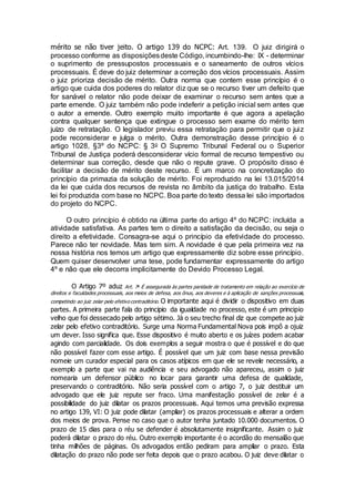 mérito se não tiver jeito. O artigo 139 do NCPC: Art. 139. O juiz dirigirá o
processo conforme as disposiçõesdeste Código, incumbindo-lhe: IX - determinar
o suprimento de pressupostos processuais e o saneamento de outros vícios
processuais. É deve do juiz determinar a correção dos vícios processuais. Assim
o juiz prioriza decisão de mérito. Outra norma que contem esse princípio é o
artigo que cuida dos poderes do relator diz que se o recurso tiver um defeito que
for sanável o relator não pode deixar de examinar o recurso sem antes que a
parte emende. O juiz também não pode indeferir a petição inicial sem antes que
o autor a emende. Outro exemplo muito importante é que agora a apelação
contra qualquer sentença que extingue o processo sem exame do mérito tem
juízo de retratação. O legislador previu essa retratação para permitir que o juiz
pode reconsiderar e julga o mérito. Outra demonstração desse princípio é o
artigo 1028, §3º do NCPC: § 3o O Supremo Tribunal Federal ou o Superior
Tribunal de Justiça poderá desconsiderar vício formal de recurso tempestivo ou
determinar sua correção, desde que não o repute grave. O propósito disso é
facilitar a decisão de mérito deste recurso. É um marco na concretização do
princípio da primazia da solução de mérito. Foi reproduzido na lei 13.015/2014
da lei que cuida dos recursos de revista no âmbito da justiça do trabalho. Esta
lei foi produzida com base no NCPC. Boa parte do texto dessa lei são importados
do projeto do NCPC.
O outro princípio é obtido na última parte do artigo 4º do NCPC: incluída a
atividade satisfativa. As partes tem o direito a satisfação da decisão, ou seja o
direito a efetividade. Consagra-se aqui o princípio da efetividade do processo.
Parece não ter novidade. Mas tem sim. A novidade é que pela primeira vez na
nossa história nos temos um artigo que expressamente diz sobre esse princípio.
Quem quiser desenvolver uma tese, pode fundamentar expressamente do artigo
4º e não que ele decorra implicitamente do Devido Processo Legal.
O Artigo 7º aduz Art. 7o
É assegurada às partes paridade de tratamento em relação ao exercício de
direitos e faculdades processuais, aos meios de defesa, aos ônus, aos deveres e à aplicação de sanções processuais,
competindo ao juiz zelar pelo efetivo contraditório. O importante aqui é dividir o dispositivo em duas
partes. A primeira parte fala do principio da igualdade no processo, este é um principio
velho que foi dessecado pelo artigo sétimo. Já o seu trecho final diz que compete ao juiz
zelar pelo efetivo contraditório. Surge uma Norma Fundamental Nova pois impõ a ojuiz
um dever. Isso significa que. Esse dispositivo é muito aberto e os juízes podem acabar
agindo com parcialidade. Os dois exemplos a seguir mostra o que é possível e do que
não possível fazer com esse artigo. É possível que um juiz com base nessa previsão
nomeie um curador especial para os casos atípicos em que ele se revele necessário, a
exemplo a parte que vai na audiência e seu advogado não apareceu, assim o juiz
nomearia um defensor público no locar para garantir uma defesa de qualidade,
preservando o contraditório. Não seria possível com o artigo 7, o juiz destituir um
advogado que ele juiz repute ser fraco. Uma manifestação possível de zelar é a
possibilidade do juiz dilatar os prazos processuais. Aqui temos uma previsão expressa
no artigo 139, VI: O juiz pode dilatar (ampliar) os prazos processuais e alterar a ordem
dos meios de prova. Pense no caso que o autor tenha juntado 10.000 documentos. O
prazo de 15 dias para o réu se defender é absolutamente insignificante. Assim o juiz
poderá dilatar o prazo do réu. Outro exemplo importante é o acordão do mensalão que
tinha milhões de páginas. Os advogados então pediram para ampliar o prazo. Esta
dilatação do prazo não pode ser feita depois que o prazo acabou. O juiz deve dilatar o
 