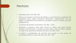 Penhora
 Destaque para o art. 833, CPC.
 Passa a ser possível a penhora de salários ou vencimentos e caderneta de
poupança para pagar prestação alimentícia, independente de sua
origem, e importância execedente a 50 salários mínimos mensais. (art. 833,
parágrafo 2o.)
 A penhora de dinheiro é prioritária. (art. 835, I, CPC)
 Recaindo a penhora sobre bem imóvel ou direito real sobre imóvel,
também será intimado o cônjuge do executado, salvo se forem casados
no regime de separação absoluta de bens. (art. 842, CPC)
 É inédita a possibilidade de penhora das quotas ou das ações de
sociedade simples ou personificada. (art. 861, CPC)
 