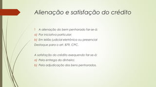 Alienação e satisfação do crédito
 A alienação do bem penhorado far-se-á:
a) Por iniciativa particular;
b) Em leilão judicial eletrônico ou presencial
Destaque para o art. 879, CPC.
A satisfação do crédito exequendo far-se-á:
a) Pela entrega do dinheiro;
b) Pela adjudicação dos bens penhorados.
 