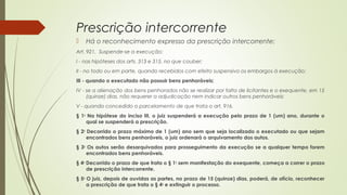Prescrição intercorrente
 Há o reconhecimento expresso da prescrição intercorrente:
Art. 921.  Suspende-se a execução:
I - nas hipóteses dos arts. 313 e 315, no que couber;
II - no todo ou em parte, quando recebidos com efeito suspensivo os embargos à execução;
III - quando o executado não possuir bens penhoráveis;
IV - se a alienação dos bens penhorados não se realizar por falta de licitantes e o exequente, em 15
(quinze) dias, não requerer a adjudicação nem indicar outros bens penhoráveis;
V - quando concedido o parcelamento de que trata o art. 916.
§ 1o
Na hipótese do inciso III, o juiz suspenderá a execução pelo prazo de 1 (um) ano, durante o
qual se suspenderá a prescrição.
§ 2o
Decorrido o prazo máximo de 1 (um) ano sem que seja localizado o executado ou que sejam
encontrados bens penhoráveis, o juiz ordenará o arquivamento dos autos.
§ 3o
Os autos serão desarquivados para prosseguimento da execução se a qualquer tempo forem
encontrados bens penhoráveis.
§ 4o
Decorrido o prazo de que trata o § 1o
sem manifestação do exequente, começa a correr o prazo
de prescrição intercorrente.
§ 5o
O juiz, depois de ouvidas as partes, no prazo de 15 (quinze) dias, poderá, de ofício, reconhecer
a prescrição de que trata o § 4o
e extinguir o processo.
 