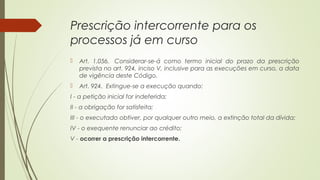 Prescrição intercorrente para os
processos já em curso
 Art. 1.056.  Considerar-se-á como termo inicial do prazo da prescrição
prevista no art. 924, inciso V, inclusive para as execuções em curso, a data
de vigência deste Código.
 Art. 924.  Extingue-se a execução quando:
I - a petição inicial for indeferida;
II - a obrigação for satisfeita;
III - o executado obtiver, por qualquer outro meio, a extinção total da dívida;
IV - o exequente renunciar ao crédito;
V - ocorrer a prescrição intercorrente.
 