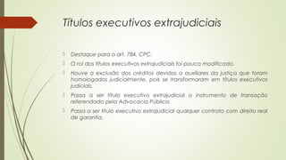 Títulos executivos extrajudiciais
 Destaque para o art. 784, CPC.
 O rol dos títulos executivos extrajudiciais foi pouco modificado.
 Houve a exclusão dos créditos devidos a auxiliares da justiça que foram
homologados judicialmente, pois se transformaram em títulos executivos
judiciais.
 Passa a ser título executivo extrajudicial o instrumento de transação
referendado pela Advocacia Pública.
 Passa a ser título executivo extrajudicial qualquer contrato com direito real
de garantia.
 