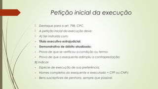 Petição inicial da execução
 Destaque para o art. 798, CPC.
 A petição inicial da execução deve:
 A) Ser instruída com:
- Título executivo extrajudicial;
- Demonstrativo de débito atualizado;
- Prova de que se verificou a condição ou termo;
- Prova de que o exequente adimpliu a contraprestação;
B) Indicar:
- Espécie de execução de sua preferência;
- Nomes completos do exequente e executado + CPF ou CNPJ
- Bens susceptíveis de penhora, sempre que possível.
 