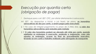 Execução por quantia certa
(obrigação de pagar)
 Destaque para o art. 827, CPC, por afetar diretamente à advocacia:
Art. 827.  Ao despachar a inicial, o juiz fixará, de plano, os honorários
advocatícios de dez por cento, a serem pagos pelo executado.
§ 1o
No caso de integral pagamento no prazo de 3 (três) dias, o valor dos
honorários advocatícios será reduzido pela metade.
§ 2o
O valor dos honorários poderá ser elevado até vinte por cento, quando
rejeitados os embargos à execução, podendo a majoração, caso não
opostos os embargos, ocorrer ao final do procedimento executivo,
levando-se em conta o trabalho realizado pelo advogado do exequente.
 
