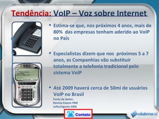 Estima-se que, nos próximos 4 anos, mais de 80%  das empresas tenham aderido ao VoIP no País Especialistas dizem que nos  próximos 5 a 7 anos, as Companhias vão substituir totalmente a telefonia tradicional pelo sistema VoIP Até 2009 haverá cerca de 50mi de usuários VoIP no Brasil Fonte de dados:  Revista Exame PME  Julho/Agosto 2006 Tendência:  VoIP – Voz sobre Internet Contato 