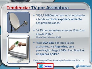 “ R$6,7 bilhões de reais no ano passado e tende a  crescer exponencialmente  nos próximos anos.” “ A TV por assinatura cresceu 13% só no ano de 2007.” Aletéia Silva Professora SENAI “ Nos  EUA 63%  dos lares já são assinantes. Na  Argentina , essa penetração chega à  37% . E no Brasil,  é de apenas 2,94%.” Valter Longo ABTA – Associação Brasiliera de TV´s por assinatura  Tendência:  TV por Assinatura Contato 