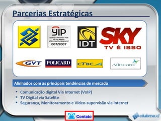 Parcerias Estratégicas Comunicação digital Via Internet (VoIP) TV Digital via Satélite Segurança, Monitoramento e Vídeo-supervisão via internet Alinhados com as principais tendências de mercado Contato 