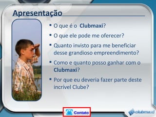 O que é o  Clubmaxi ? O que ele pode me oferecer? Quanto invisto para me beneficiar desse grandioso empreendimento? Como e quanto posso ganhar com o  Clubmaxi ? Por que eu deveria fazer parte deste incrível Clube? Apresentação Contato 
