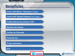 Benefícios Conta VoIP Básica  Telmaxi (pré-paga) Conta VoIP Telmaxi Empresa  (pré-paga ) Credito Mensal de minutos VoIP Números de Acesso Cartões de Chamada Portal de Voz TV por assinatura ATA Contato 