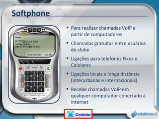 Softphone Para realizar chamadas VoIP a partir de computadores Chamadas gratuitas entre usuários do clube Ligações para telefones Fixos e Celulares Ligações locais e longa distância (interurbanas e internacionais) Recebe chamadas VoIP em qualquer computador conectado à internet Contato 