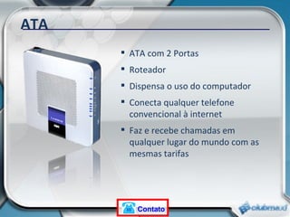 ATA ATA com 2 Portas Roteador Dispensa o uso do computador Conecta qualquer telefone convencional à internet Faz e recebe chamadas em qualquer lugar do mundo com as mesmas tarifas Contato 