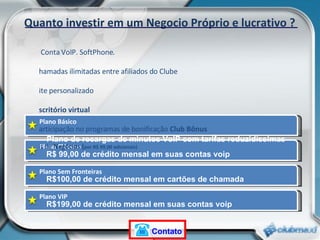 Plano Básico Quanto investir em um Negocio Próprio e lucrativo ? Plano Clássico Plano Sem Fronteiras Plano VIP Plano de recargas de minutos VoIP com tarifas reduzidíssimas R$ 99,00 de crédito mensal em suas contas voip  R$100,00 de crédito mensal em cartões de chamada  R$199,00 de crédito mensal em suas contas voip  1 Conta VoIP. SoftPhone.  Chamadas ilimitadas entre afiliados do Clube Site personalizado Escritório virtual Participação no programas de bonificação  Club Bônus Kit de  Negócios ( por R$ 99,00 adicionais)  Contato 