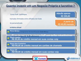Plano Básico Quanto investir em um Negocio Próprio e lucrativo ? Adesão apenas  R$ 599,00 Plano Clássico Plano Sem Fronteiras Plano VIP Plano de recargas de minutos VoIP com tarifas reduzidíssimas R$ 99,00 de crédito mensal em suas contas voip  R$100,00 de crédito mensal em cartões de chamada  R$199,00 de crédito mensal em suas contas voip  A partir de  R$ 49,00 mensais 1 Conta VoIP. SoftPhone Chamadas ilimitadas entre afiliados do Clube Site personalizado Escritório virtual Participação no programas de bonificação  Club Bônus Kit de  Negócios (por R$ 99,00 adicionais)  Contato 