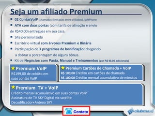 02 ContasVoIP  (chamadas ilimitadas entre afiliados). SoftPhone ATA com duas portas  (com tarifa de ativação e envio  de R$40,00) entregues em sua casa. Site personalizado Escritório virtual  com árvores Premium e Binária Participação de  3 programas de bonificação:  chegando  a dobrar a porcentagem de alguns bônus.   Kit de  Negócios com Pasta, Manual e Treinamentos  (por R$ 99,00 adicionais)  Premium VoIP R$199,00 de crédito em suas contas VoIP Seja um afiliado Premium Premium Cartões de Chamada + VoIP R$ 100,00  Crédito em cartões de chamada  R$ 100,00  Crédito mensal acumulativo de minutos Premium  TV + VoIP Crédito mensal acumulativo em suas contas VoIP Assinatura de TV SKY Digital via satélite Decodificador+Antena SKY Contato 