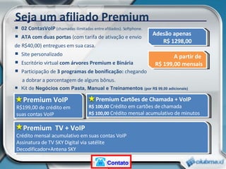 02 ContasVoIP  (chamadas ilimitadas entre afiliados). Softphone. ATA com duas portas  (com tarifa de ativação e envio  de R$40,00) entregues em sua casa. Site personalizado Escritório virtual  com árvores Premium e Binária Participação de  3 programas de bonificação:  chegando  a dobrar a porcentagem de alguns bônus.   Kit de  Negócios com Pasta, Manual e Treinamentos  (por R$ 99,00 adicionais)  Premium VoIP R$199,00 de crédito em suas contas VoIP Seja um afiliado Premium Premium Cartões de Chamada + VoIP R$ 100,00  Crédito em cartões de chamada  R$ 100,00  Crédito mensal acumulativo de minutos Premium  TV + VoIP Crédito mensal acumulativo em suas contas VoIP Assinatura de TV SKY Digital via satélite Decodificador+Antena SKY Adesão apenas  R$ 1298,00 A partir de  R$ 199,00 mensais Contato 