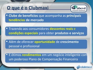 O que é o Clubmaxi Clube de benefícios  que acompanha as  principais  tendências  de mercado Trazendo aos consumidores  descontos reais  e  condições especiais   para obter  produtos e serviços Além de oferecer  oportunidade  de  crescimento  pessoal e profissional E ótimos  rendimentos  em um negócio inteligente com um poderoso Plano de Compensação Financeira 