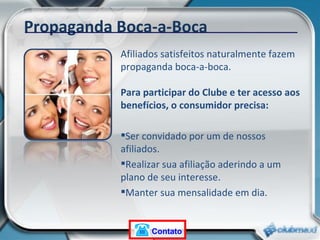 Afiliados satisfeitos naturalmente fazem propaganda boca-a-boca. Para participar do Clube e ter acesso aos benefícios, o consumidor precisa: Ser convidado por um de nossos afiliados. Realizar sua afiliação aderindo a um plano de seu interesse. Manter sua mensalidade em dia. Propaganda Boca-a-Boca Contato 