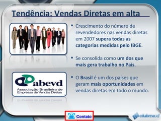 Crescimento do número de revendedores nas vendas diretas em 2007  supera todas as categorias medidas pelo IBGE . Se consolida como  um dos que mais gera trabalho no País . O  Brasil  é um dos países que geram  mais oportunidades  em vendas diretas em todo o mundo. Tendência: Vendas Diretas em alta Contato 