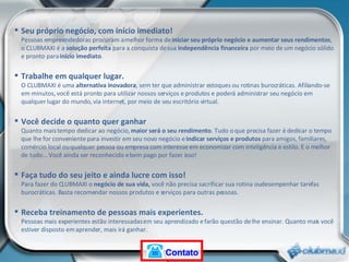 Seu próprio negócio, com início imediato! Pessoas empreendedoras procuram a melhor forma de  iniciar seu próprio negócio e aumentar seus rendimentos , o CLUBMAXI é a  solução perfeita  para a conquista de sua  independência financeira  por meio de um negócio sólido e pronto para  início imediato . Trabalhe em qualquer lugar. O CLUBMAXI é uma  alternativa inovadora , sem ter que administrar estoques ou rotinas burocráticas. Afiliando-se em minutos, você está pronto para utilizar nossos serviços e produtos e poderá administrar seu negócio em qualquer lugar do mundo, via internet, por meio de seu escritório virtual.  Você decide o quanto quer ganhar Quanto mais tempo dedicar ao negócio,  maior será o seu rendimento . Tudo o que precisa fazer é dedicar o tempo que lhe for conveniente para investir em seu novo negócio e  indicar serviços e produtos  para amigos, familiares, comércio local ou qualquer pessoa ou empresa com interesse em economizar com inteligência e estilo. E o melhor de tudo... Você ainda ser reconhecido e bem pago por fazer isso! Faça tudo do seu jeito e ainda lucre com isso! Para fazer do CLUBMAXI o  negócio de sua vida,  você não precisa sacrificar sua rotina ou desempenhar tarefas burocráticas. Basta recomendar nossos produtos e serviços para outras pessoas. Receba treinamento de pessoas mais experientes. Pessoas mais experientes estão interessadas em seu aprendizado e farão questão de lhe ensinar. Quanto mais você estiver disposto em aprender, mais irá ganhar. Contato 