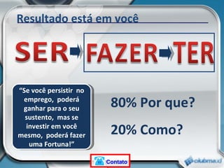 Resultado está em você 80% Por que? 20% Como? “ Se você persistir  no emprego,  poderá ganhar para o seu sustento,  mas se investir em você mesmo,  poderá fazer uma Fortuna!” Contato 