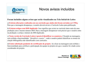 Novos avisos incluídos
Foram incluídos alguns avisos que serão visualizados na Tela Inicial do Lattes
a) Existem alterações realizadas em seu currículo que ainda não foram enviadas ao CNPq:
Para que a mensagem desapareça, o usuário deverá enviar o Currículo Lattes para publicação.
b) Existem artigos com DOI duplicado: Isso significa que existe no currículo lattes mais de uma
produção com o mesmo número DOI. Para a mensagem desaparecer será preciso que o usuário entre
na produção e corrija o número do DOI duplicado.
c) Nesta versão do Currículo Lattes é possível identificar os coautores. Clicando na mensagem,
será exibida a funcionalidade “Identificar coautor”, onde o usuário poderá identificar os nomes de
citação bibliográfica não identificados com currículos.
d) Existe solicitação pendente de certificação de projeto. Ao clicar na mensagem será exibida a
funcionalidade para certificar a participação da equipe no projeto em que o usuário foi citado como
coordenador de projeto.
 