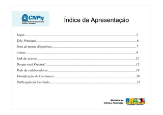 Índice da Apresentação
Login........................................................................................................................................5
Tela Principal...........................................................................................................................6
Itens de menus disponíveis.......................................................................................................7
Avisos.......................................................................................................................................9
Link de acesso.........................................................................................................................12
Do que você Precisa? .............................................................................................................15
Rede de colaboradores............................................................................................................18
Identificação de Co-Autores....................................................................................................20
Publicação do Currículo..........................................................................................................22
 