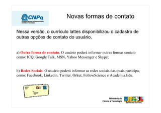 Novas formas de contato
Nessa versão, o currículo lattes disponibilizou o cadastro de
outras opções de contato do usuário.
a) Outra forma de contato. O usuário poderá informar outras formas contato
como: ICQ, Google Talk, MSN, Yahoo Messenger e Skype;
b) Redes Sociais. O usuário poderá informar as redes sociais das quais participa,
como: Facebook, Linkedin, Twitter, Orkut, FollowScience e Academia.Edu.
 