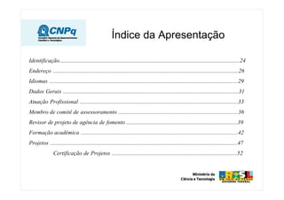 Índice da Apresentação
Identificação..............................................................................................................................24
Endereço ..................................................................................................................................26
Idiomas ....................................................................................................................................29
Dados Gerais ...........................................................................................................................31
Atuação Profissional ...............................................................................................................33
Membro de comitê de assessoramento ....................................................................................36
Revisor de projeto de agência de fomento ..............................................................................39
Formação acadêmica ..............................................................................................................42
Projetos ...................................................................................................................................47
Certificação de Projetos ........................................................................................52
 