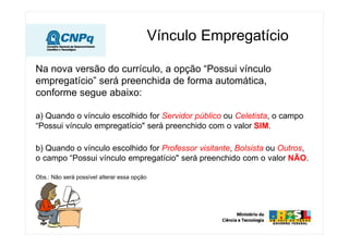 Vínculo Empregatício
Na nova versão do currículo, a opção “Possui vínculo
empregatício” será preenchida de forma automática,
conforme segue abaixo:
a) Quando o vínculo escolhido for Servidor público ou Celetista, o campo
“Possui vínculo empregatício" será preenchido com o valor SIM.
b) Quando o vínculo escolhido for Professor visitante, Bolsista ou Outros,
o campo “Possui vínculo empregatício" será preenchido com o valor NÃO.
Obs.: Não será possível alterar essa opção
 
