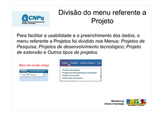 Divisão do menu referente a
Projeto
Para facilitar a usabilidade e o preenchimento dos dados, o
menu referente a Projetos foi dividido nos Menus: Projetos de
Pesquisa; Projetos de desenvolvimento tecnológico; Projeto
de extensão e Outros tipos de projetos.
Menu da versão antiga
 