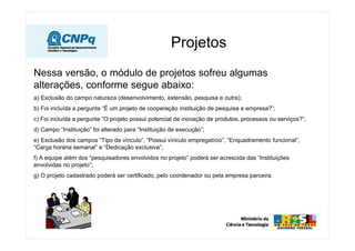 Nessa versão, o módulo de projetos sofreu algumas
alterações, conforme segue abaixo:
a) Exclusão do campo natureza (desenvolvimento, extensão, pesquisa e outra);
b) Foi incluída a pergunta “É um projeto de cooperação instituição de pesquisa e empresa?”;
c) Foi incluída a pergunta “O projeto possui potencial de inovação de produtos, processos ou serviços?”;
d) Campo “Instituição” foi alterado para “Instituição de execução”;
e) Exclusão dos campos “Tipo de vínculo”, “Possui vínculo empregatício”, “Enquadramento funcional”,
“Carga horária semanal” e “Dedicação exclusiva”;
f) A equipe além dos “pesquisadores envolvidos no projeto” poderá ser acrescida das “Instituições
envolvidas no projeto”;
g) O projeto cadastrado poderá ser certificado, pelo coordenador ou pela empresa parceira.
Projetos
 