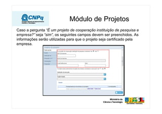 Módulo de Projetos
Caso a pergunta “É um projeto de cooperação instituição de pesquisa e
empresa?” seja “sim”, os seguintes campos devem ser preenchidos. As
informações serão utilizadas para que o projeto seja certificado pela
empresa.
 