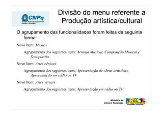 Divisão do menu referente a
Produção artística/cultural
O agrupamento das funcionalidades foram feitas da seguinte
forma:
Novo Item: Música
Agrupamento dos seguintes itens: Arranjo Musical, Composição Musical e
Sonoplastia
Novo Item: Artes cênicas
Agrupamento dos seguintes itens: Apresentação de obras artísticas,
Apresentação em rádio ou TV
Novo Item: Artes visuais
Agrupamento dos seguintes itens: Apresentação em rádio ou TV
 