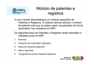 Módulo de patentes e
registros
A nova versão disponibilizara um módulo específico de
Patentes e Registros. O sistema deverá solicitar o número
da patente para que os dados sejam recuperados de forma
automática nos cadastros do INPI.
Os seguintes tipos de Patentes e Registros serão atendidas e
validadas junto ao INPI.
1. Patentes;
2. Programa de computador registrado;
3. Desenho industrial registrado;
4. Marca registrada;
5. Topografia de circuito integrado registrado.
 