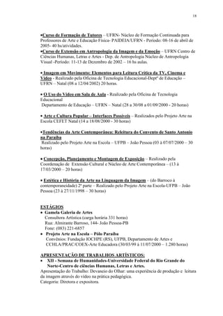 18




•Curso de Formação de Tutores – UFRN- Núcleo de Formação Continuada para
Professores de Arte e Educação Física- PAIDEIA/UFRN - Período: 08-16 de abril de
2005- 40 hs/atividades.
•Curso de Extensão em Antropologia da Imagem e da Emoção – UFRN Centro de
Ciências Humanas, Letras e Artes - Dep. de Antropologia Núcleo de Antropologia
Visual -Período: 11-13 de Dezembro de 2002 – 16 hs aulas.

• Imagem em Movimento: Elementos para Leitura Crítica da TV, Cinema e
Vídeo - Realizado pela Oficina de Tecnologia Educacional-Deptº de Educação –
UFRN – Natal (08 a 12/04/2002) 20 horas.

• O Uso do Vídeo em Sala de Aula - Realizado pela Oficina de Tecnologia
Educacional
 Departamento de Educação – UFRN – Natal (28 a 30/08 a 01/09/2000 - 20 horas)

• Arte e Cultura Popular – Interfaces Possíveis – Realizados pelo Projeto Arte na
Escola CEFET Natal (14 a 18/08/2000 - 30 horas)

•Tendências da Arte Contemporânea: Releitura do Convento de Santo Antonio
na Paraíba
 Realizado pelo Projeto Arte na Escola – UFPB – João Pessoa (03 à 07/07/2000 – 30
horas)

• Concepção, Planejamento e Montagem de Exposição – Realizado pela
Coordenação de Extensão Cultural e Núcleo de Arte Contemporânea – (13 à
17/03/2000 – 20 horas)

• Estética e História da Arte na Linguagem da Imagem – (do Barroco à
contemporaneidade) 2ª parte – Realizado pelo Projeto Arte na Escola-UFPB – João
Pessoa (23 à 27/11/1998 – 30 horas)


ESTÁGIOS
• Gamela Galeria de Artes
  Consultora Artística (carga horária 331 horas)
  Rua: Almirante Barroso, 144- João Pessoa-PB
  Fone: (083) 221-6857
• Projeto Arte na Escola – Pólo Paraíba
  Convênios: Fundação IOCHPE (RS), UFPB, Departamento de Artes e
  CCHLA/PRAC/COEX-Arte Educadora (30/03/99 à 11/07/2000 – 1.280 horas)

APRESENTAÇÃO DE TRABALHOS ARTÍSTICOS:
• XII - Semana de Humanidades-Universidade Federal do Rio Grande do
    Norte-Centro de ciências Humanas, Letras e Artes.
Apresentação do Trabalho: Devaneio do Olhar: uma experiência de produção e leitura
da imagem através do vídeo na prática pedagógica.
Categoria: Diretora e expositora.
 