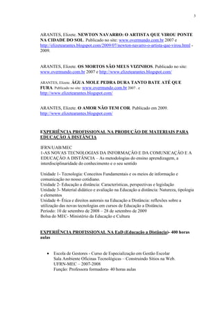 3




ARANTES, Elizete. NEWTON NAVARRO: O ARTISTA QUE VIROU PONTE
NA CIDADE DO SOL. Publicado no site: www.overmundo.com.br 2007 e
http://elizetearantes.blogspot.com/2009/07/newton-navarro-o-artista-que-virou.html -
2009.


ARANTES, Elizete. OS MORTOS SÃO MEUS VIZINHOS. Publicado no site:
www.overmundo.com.br 2007 e http://www.elizetearantes.blogspot.com/

ARANTES, Elizete. ÁGUA MOLE PEDRA DURA TANTO BATE ATÉ QUE
FURA. Publicado no site: www.overmundo.com.br 2007 . e
http://www.elizetearantes.blogspot.com/


ARANTES, Elizete. O AMOR NÃO TEM COR. Publicado em 2009.
http://www.elizetearantes.blogspot.com/



EXPERIÊNCIA PROFISSIONAL NA PRODUÇÃO DE MATERIAIS PARA
EDUCAÇÃO À DISTÂNCIA

IFRN/UAB/MEC
1-AS NOVAS TECNOLOGIAS DA INFORMAÇÂO E DA COMUNICAÇÂO E A
EDUCAÇÂO A DISTÂNCIA – As metodologias do ensino aprendizagem, a
interdisciplinaridade do conhecimento e o seu sentido

Unidade 1- Tecnologia: Conceitos Fundamentais e os meios de informação e
comunicação no nosso cotidiano.
Unidade 2- Educação a distância: Características, perspectivas e legislação
Unidade 3- Material didático e avaliação na Educação a distância: Natureza, tipologia
e elementos
Unidade 4- Ética e direitos autorais na Educação a Distância: reflexões sobre a
utilização das novas tecnologias em cursos de Educação a Distância.
Período: 10 de setembro de 2008 – 28 de setembro de 2009
Bolsa do MEC- Ministério da Educação e Cultura


EXPERIÊNCIA PROFISSIONAL NA EaD (Educação a Distância)- 400 horas
aulas


   •   Escola de Gestores - Curso de Especialização em Gestão Escolar
       Sala Ambiente Oficinas Tecnológicas – Construindo Sítios na Web.
       UFRN-MEC – 2007-2008
       Função: Professora formadora- 40 horas aulas
 