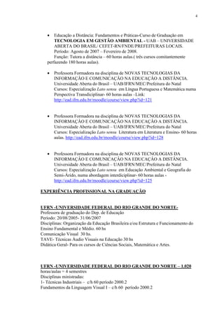 4




   •   Educação a Distância: Fundamentos e Práticas-Curso de Graduação em
       TECNOLOGIA EM GESTÃO AMBIENTAL - UAB – UNIVERSIDADE
       ABERTA DO BRASIL/ CEFET-RN/FNDE/PREFEITURAS LOCAIS.
       Período: Agosto de 2007 – Fevereiro de 2008.
       Função: Tutora a distância – 60 horas aulas.( três cursos comitantemente
   perfazendo 180 horas aulas).

   •   Professora Formadora na disciplina de NOVAS TECNOLOGIAS DA
       INFORMAÇÂO E COMUNICAÇÂO NA EDUCAÇÂO A DISTÂNCIA.
       Universidade Aberta do Brasil – UAB/IFRN/MEC/Prefeitura do Natal
       Cursos: Especialização Lato sensu em Língua Portuguesa e Matemática numa
       Perspectiva Transdiciplinar- 60 horas aulas –Link:
       http://ead.ifrn.edu.br/moodle/course/view.php?id=121


   •   Professora Formadora na disciplina de NOVAS TECNOLOGIAS DA
       INFORMAÇÂO E COMUNICAÇÂO NA EDUCAÇÂO A DISTÂNCIA.
       Universidade Aberta do Brasil – UAB/IFRN/MEC/Prefeitura do Natal
       Cursos: Especialização Lato sensu Literatura em Literatura e Ensino- 60 horas
       aulas. http://ead.ifrn.edu.br/moodle/course/view.php?id=128


   •   Professora Formadora na disciplina de NOVAS TECNOLOGIAS DA
       INFORMAÇÂO E COMUNICAÇÂO NA EDUCAÇÂO A DISTÂNCIA.
       Universidade Aberta do Brasil – UAB/IFRN/MEC/Prefeitura do Natal
       Cursos: Especialização Lato sensu em Educação Ambiental e Geografia do
       Semi-Árido, numa abordagem interdiciplinar- 60 horas aulas -
       http://ead.ifrn.edu.br/moodle/course/view.php?id=125

EXPERIÊNCIA PROFISSIONAL NA GRADUAÇÃO


UFRN -UNIVERSIDADE FEDERAL DO RIO GRANDE DO NORTE-
Professora de graduação do Dep. de Educação
Período: 20/08/2005- 31/06/2007
Disciplinas: Organização da Educação Brasileira e/ou Estrutura e Funcionamento do
Ensino Fundamental e Médio. 60 hs
Comunicação Visual 30 hs.
TAVE- Técnicas Áudio Visuais na Educação 30 hs
Didática Geral- Para os cursos de Ciências Sociais, Matemática e Artes.



UFRN -UNIVERSIDADE FEDERAL DO RIO GRANDE DO NORTE – 1.020
horas/aulas = 4 semestres
Disciplinas ministradas:
1- Técnicas Industriais – c/h 60 período 2000.2
Fundamentos da Linguagem Visual I – c/h 60 período 2000.2
 